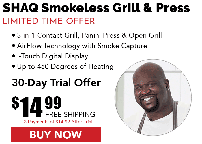 Shaq Smokeless Grill & Press: Limited Time Offer! • Three-in-one contact grill, panini press, and open grill. • AirFlow technology with smoke capture. • I-Touch digital display. • Up to 450 degrees of heating. 30-day Trial Offer: $14.99 with Free Shipping (three payments of $14.99 after trial period.) Buy Now!