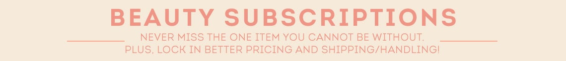 Beauty Subscriptions Never miss the one item you cannot be without. Plus, lock in better pricing and shipping handling!