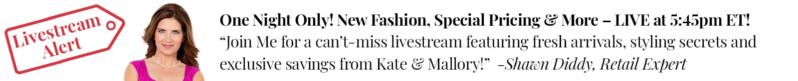 One Night Only! New Fashion, Special Pricing & More – LIVE at 5:45pm ET! “Join Me for a can’t-miss livestream featuring fresh arrivals, styling secrets and exclusive savings from Kate & Mallory!”  -Shawn Diddy, Retail Expert